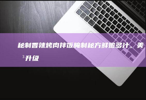 秘制香辣烤肉拌饭腌制秘方：鲜嫩多汁，美味升级